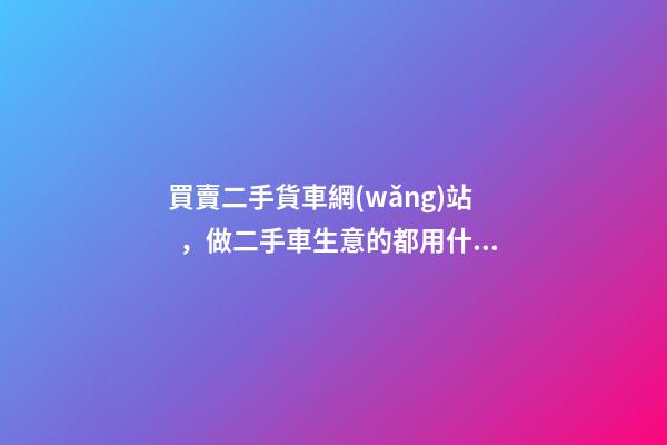 買賣二手貨車網(wǎng)站，做二手車生意的都用什么網(wǎng)站收車